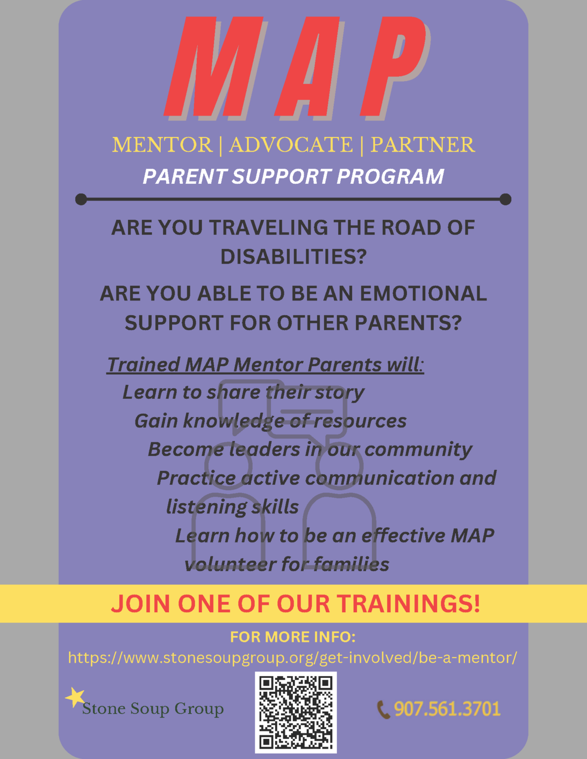 A purple poster that reads "MAP Mentor, advocate, partner Parent support program Are you traveling the road of disabilities? Are you able to be an emotional support for other parents? Trained MAP Mentor Parents will: Learn to share their story Gain knowledge of resources Become leaders in our community Practice active communication and listening skills Learn how to be an effective MAP volunteer for families Join one of our trainings! For more info: https://www.stonesoupgroup.org/get-involved/be-a-mentor/ 907.561.3701"