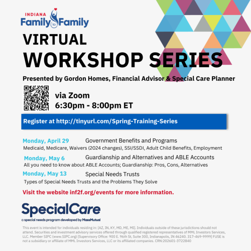 A poster that reads "Indiana Family to Family Virtual Workshop Series. Presented by Gordon Homes, Financial Advisor & Special Care Planner. via Zoom 6:30pm-8:00pm ET. Register at http://tinyurl.com/Spring-Training-Series. Monday April 29: Government Benefits and Programs - Medicaid, Medicare, Waivers (2024 changes), SSI/SSDI, Adult Child Benefits, Employment. Monday May 6: Guardianship and Alternatives and ABLE Accounts - All you need to know about ABLE Accounts; Guardianship: Pros, Cons, Alternatives. Monday May 13: Special Needs Trusts - Types of Special Needs Trusts and the Problems They Solve. Visit the website inf2f.org/events for more information."